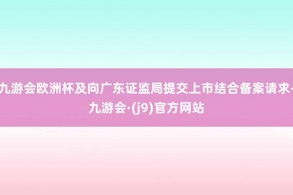 九游会欧洲杯及向广东证监局提交上市结合备案请求-九游会·(j9)官方网站