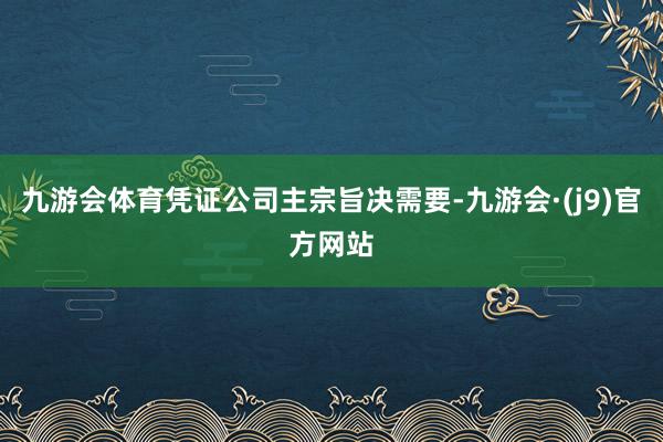 九游会体育凭证公司主宗旨决需要-九游会·(j9)官方网站