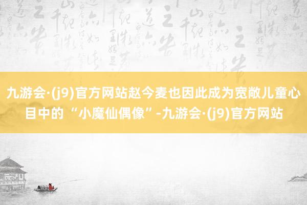 九游会·(j9)官方网站赵今麦也因此成为宽敞儿童心目中的 “小魔仙偶像”-九游会·(j9)官方网站