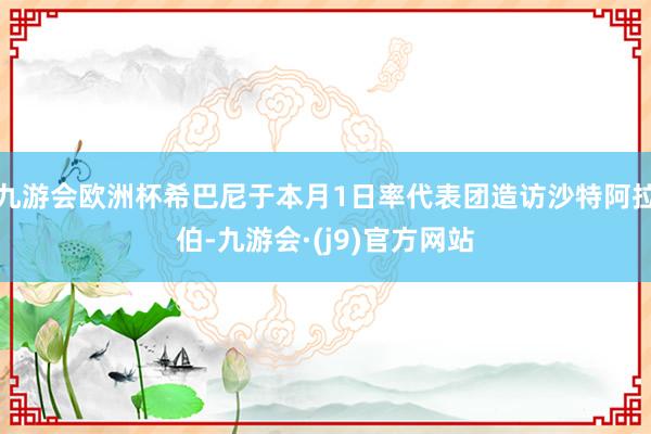 九游会欧洲杯希巴尼于本月1日率代表团造访沙特阿拉伯-九游会·(j9)官方网站