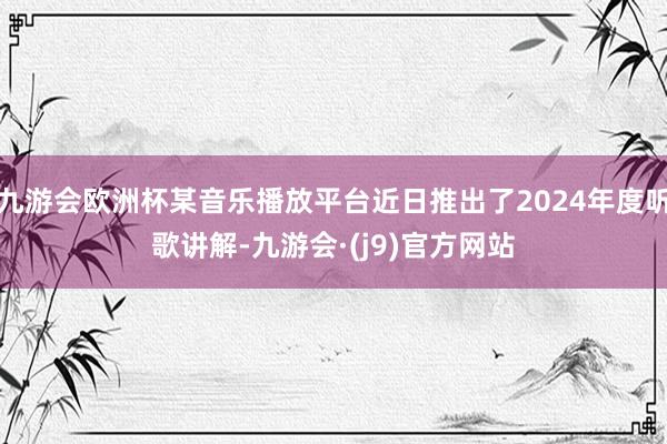 九游会欧洲杯某音乐播放平台近日推出了2024年度听歌讲解-九游会·(j9)官方网站