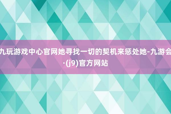 九玩游戏中心官网她寻找一切的契机来惩处她-九游会·(j9)官方网站