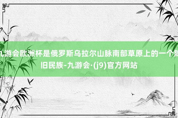 九游会欧洲杯是俄罗斯乌拉尔山脉南部草原上的一个陈旧民族-九游会·(j9)官方网站