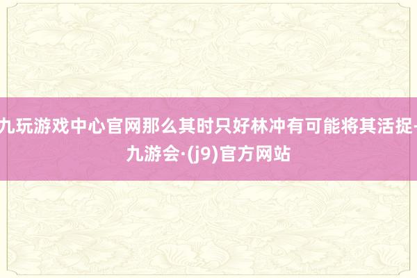 九玩游戏中心官网那么其时只好林冲有可能将其活捉-九游会·(j9)官方网站