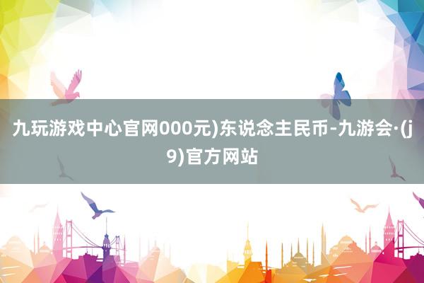 九玩游戏中心官网000元)东说念主民币-九游会·(j9)官方网站