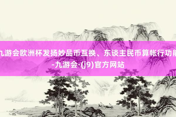 九游会欧洲杯发扬妙品币互换、东谈主民币算帐行功能-九游会·(j9)官方网站