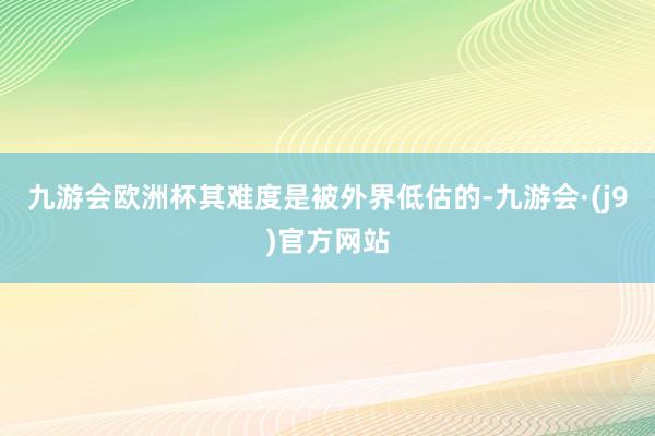 九游会欧洲杯其难度是被外界低估的-九游会·(j9)官方网站