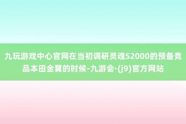 九玩游戏中心官网在当初调研灵魂S2000的预备竞品本田金翼的时候-九游会·(j9)官方网站