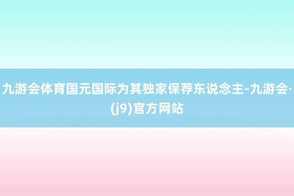 九游会体育国元国际为其独家保荐东说念主-九游会·(j9)官方网站