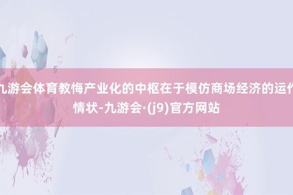 九游会体育教悔产业化的中枢在于模仿商场经济的运作情状-九游会·(j9)官方网站