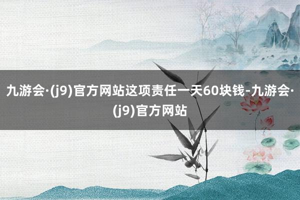 九游会·(j9)官方网站这项责任一天60块钱-九游会·(j9)官方网站