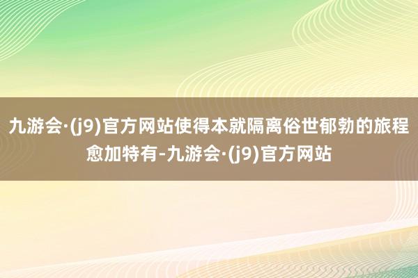 九游会·(j9)官方网站使得本就隔离俗世郁勃的旅程愈加特有-九游会·(j9)官方网站