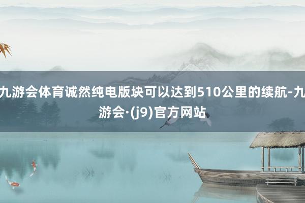 九游会体育诚然纯电版块可以达到510公里的续航-九游会·(j9)官方网站