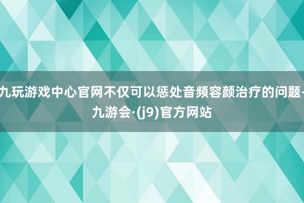 九玩游戏中心官网不仅可以惩处音频容颜治疗的问题-九游会·(j9)官方网站