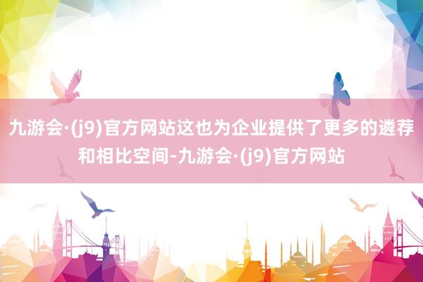 九游会·(j9)官方网站这也为企业提供了更多的遴荐和相比空间-九游会·(j9)官方网站