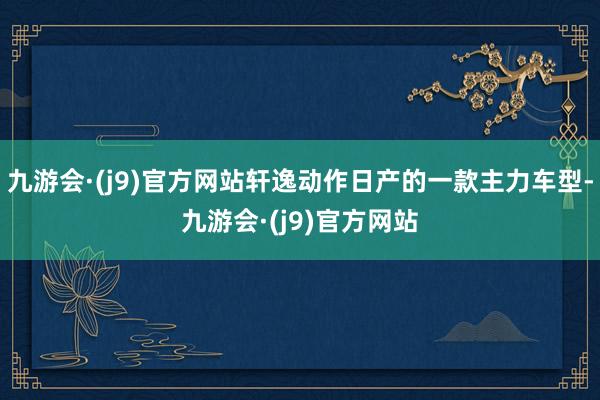 九游会·(j9)官方网站轩逸动作日产的一款主力车型-九游会·(j9)官方网站