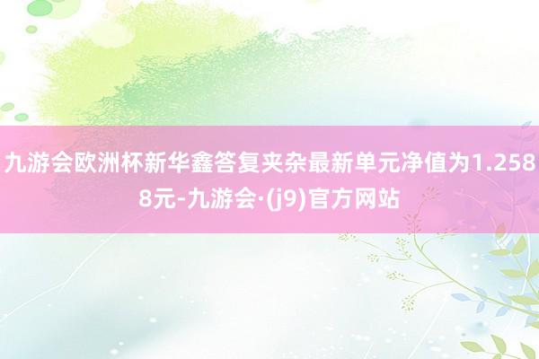 九游会欧洲杯新华鑫答复夹杂最新单元净值为1.2588元-九游会·(j9)官方网站