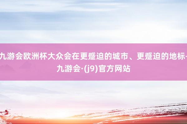 九游会欧洲杯大众会在更蹙迫的城市、更蹙迫的地标-九游会·(j9)官方网站