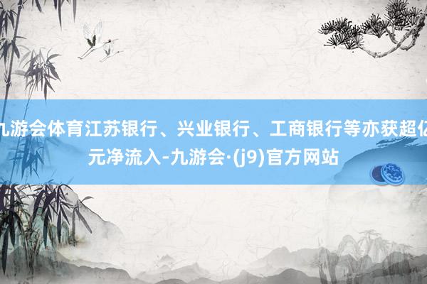 九游会体育江苏银行、兴业银行、工商银行等亦获超亿元净流入-九游会·(j9)官方网站