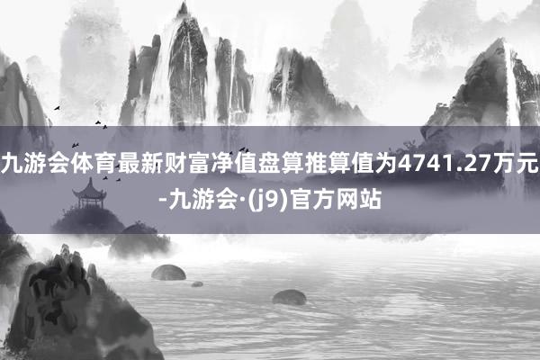 九游会体育最新财富净值盘算推算值为4741.27万元-九游会·(j9)官方网站