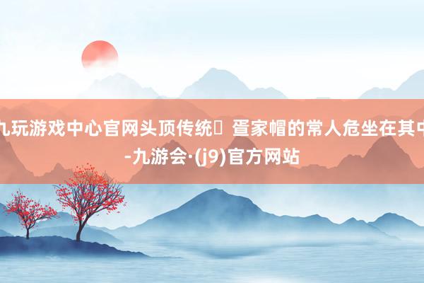 九玩游戏中心官网头顶传统‌疍家帽的常人危坐在其中-九游会·(j9)官方网站