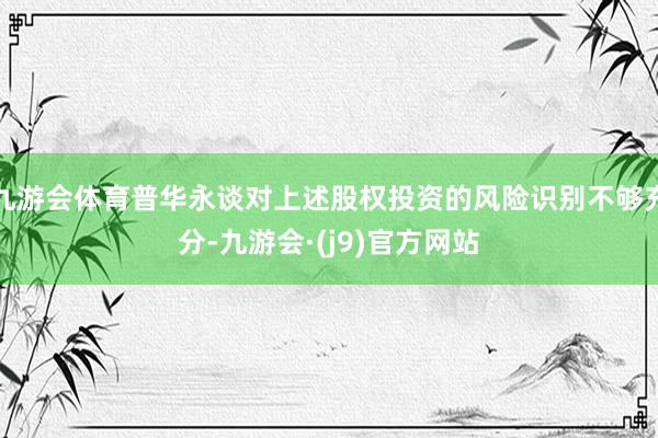 九游会体育普华永谈对上述股权投资的风险识别不够充分-九游会·(j9)官方网站