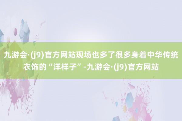 九游会·(j9)官方网站现场也多了很多身着中华传统衣饰的“洋样子”-九游会·(j9)官方网站