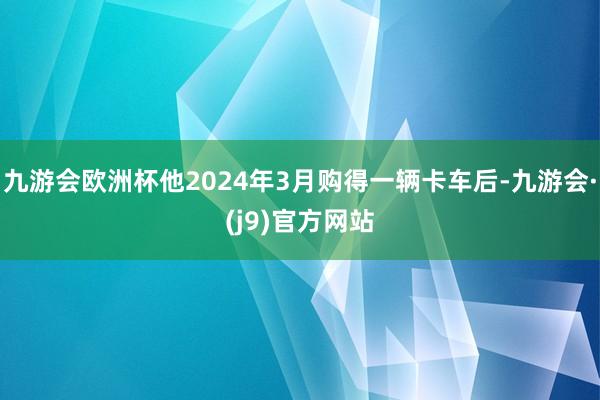 九游会欧洲杯他2024年3月购得一辆卡车后-九游会·(j9)官方网站