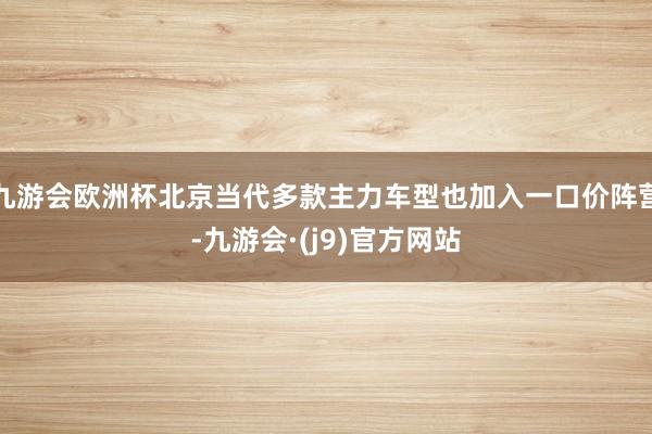 九游会欧洲杯北京当代多款主力车型也加入一口价阵营-九游会·(j9)官方网站