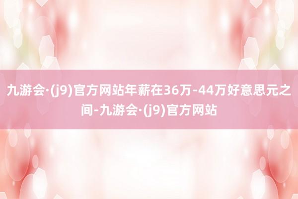 九游会·(j9)官方网站年薪在36万-44万好意思元之间-九游会·(j9)官方网站