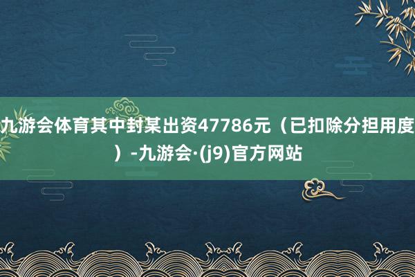 九游会体育其中封某出资47786元（已扣除分担用度）-九游会·(j9)官方网站