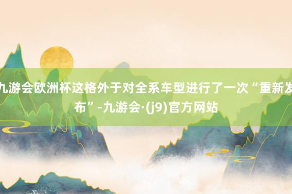 九游会欧洲杯这格外于对全系车型进行了一次“重新发布”-九游会·(j9)官方网站