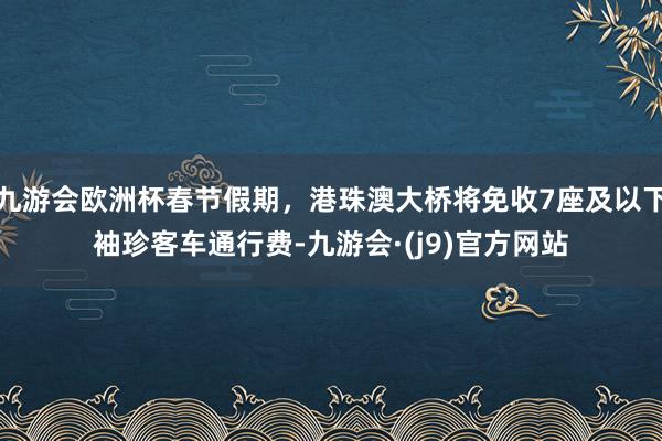 九游会欧洲杯春节假期，港珠澳大桥将免收7座及以下袖珍客车通行费-九游会·(j9)官方网站