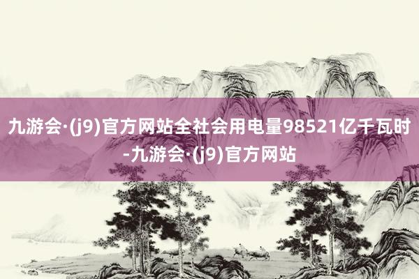 九游会·(j9)官方网站全社会用电量98521亿千瓦时-九游会·(j9)官方网站