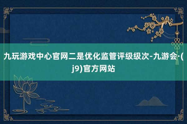 九玩游戏中心官网　　二是优化监管评级级次-九游会·(j9)官方网站