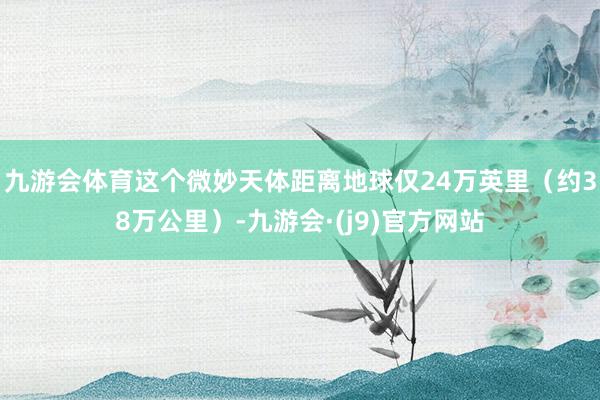 九游会体育这个微妙天体距离地球仅24万英里（约38万公里）-九游会·(j9)官方网站