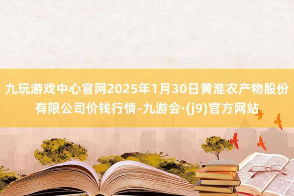 九玩游戏中心官网2025年1月30日黄淮农产物股份有限公司价钱行情-九游会·(j9)官方网站