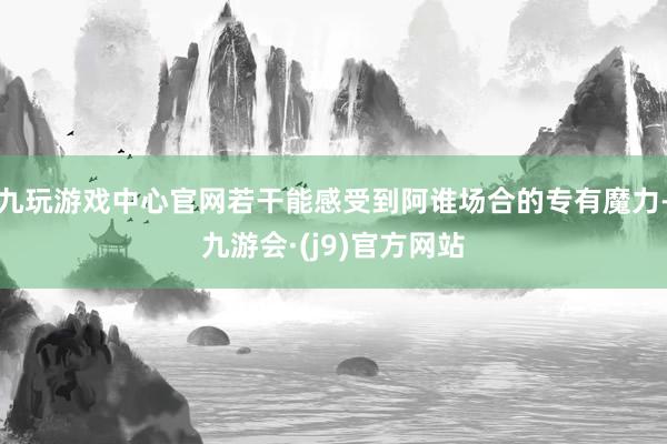 九玩游戏中心官网若干能感受到阿谁场合的专有魔力-九游会·(j9)官方网站