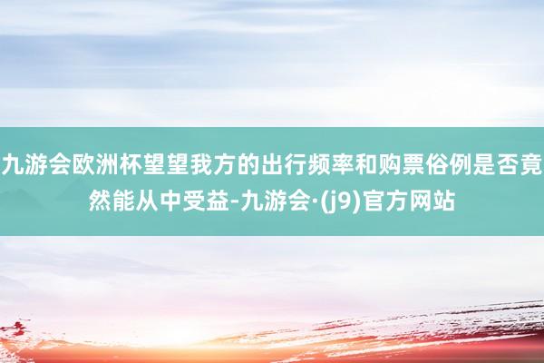 九游会欧洲杯望望我方的出行频率和购票俗例是否竟然能从中受益-九游会·(j9)官方网站