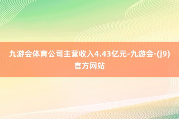 九游会体育公司主营收入4.43亿元-九游会·(j9)官方网站