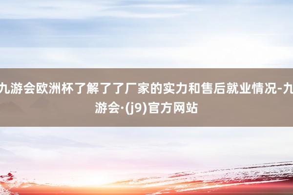 九游会欧洲杯了解了了厂家的实力和售后就业情况-九游会·(j9)官方网站