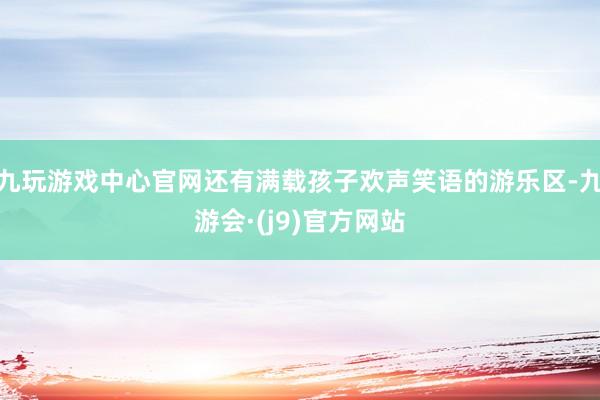 九玩游戏中心官网还有满载孩子欢声笑语的游乐区-九游会·(j9)官方网站