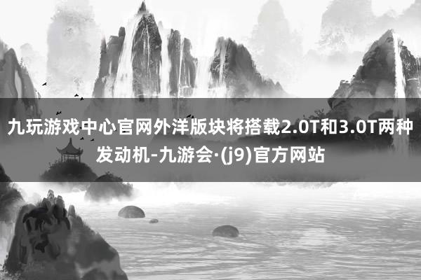 九玩游戏中心官网外洋版块将搭载2.0T和3.0T两种发动机-九游会·(j9)官方网站