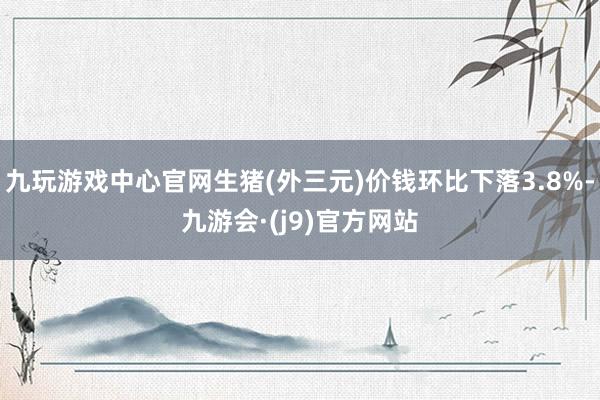 九玩游戏中心官网生猪(外三元)价钱环比下落3.8%-九游会·(j9)官方网站