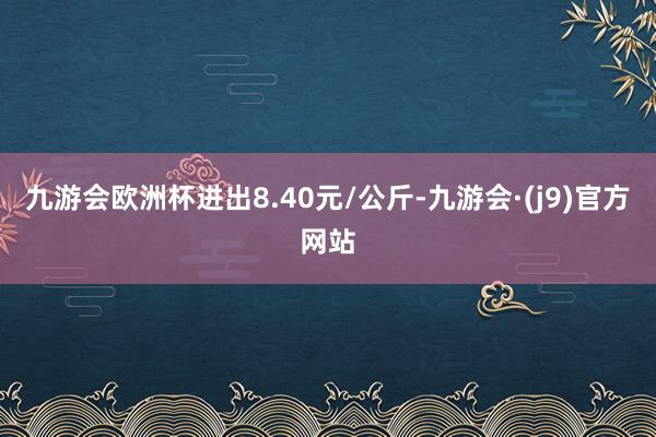 九游会欧洲杯进出8.40元/公斤-九游会·(j9)官方网站