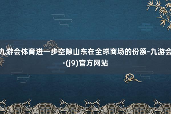 九游会体育进一步空隙山东在全球商场的份额-九游会·(j9)官方网站