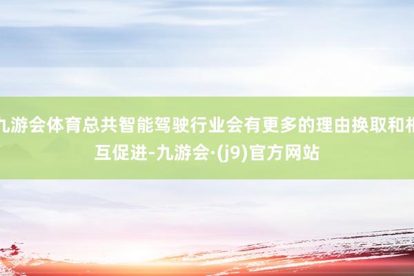 九游会体育总共智能驾驶行业会有更多的理由换取和相互促进-九游会·(j9)官方网站