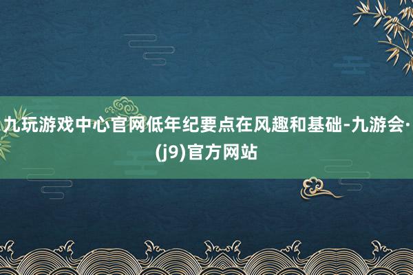 九玩游戏中心官网低年纪要点在风趣和基础-九游会·(j9)官方网站