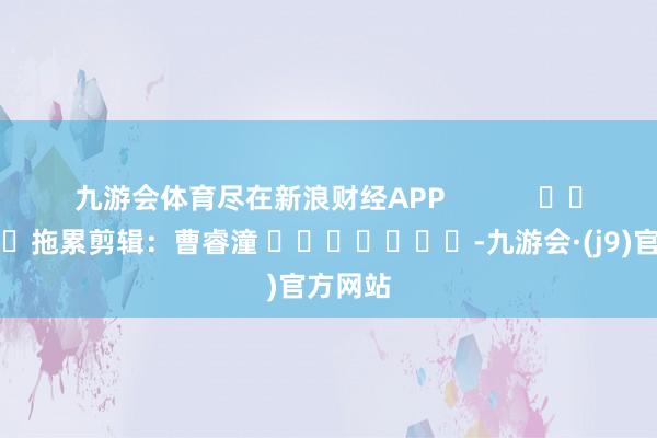 九游会体育尽在新浪财经APP            						拖累剪辑：曹睿潼 							-九游会·(j9)官方网站