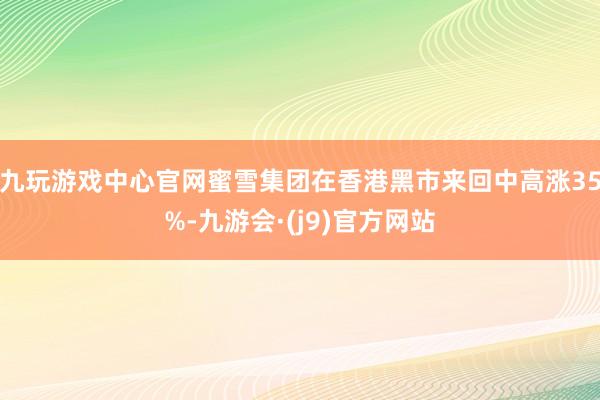 九玩游戏中心官网蜜雪集团在香港黑市来回中高涨35%-九游会·(j9)官方网站